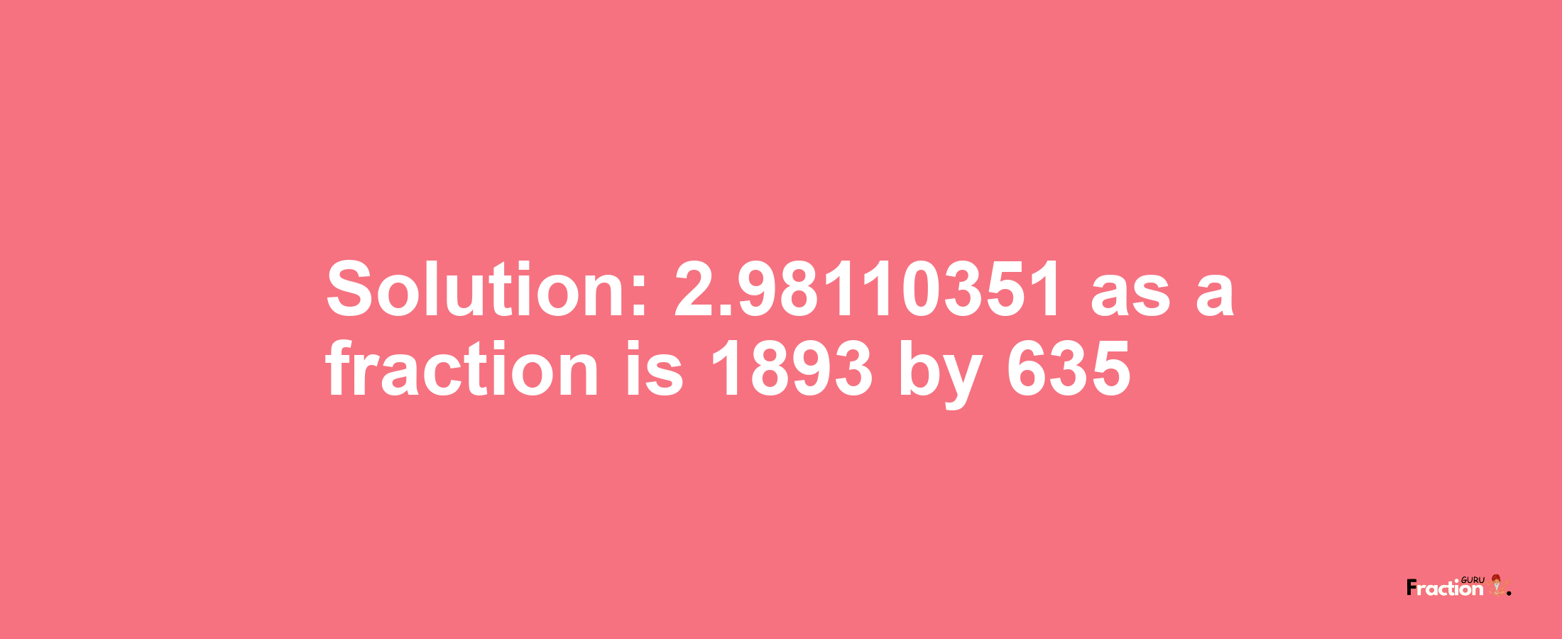 Solution:2.98110351 as a fraction is 1893/635